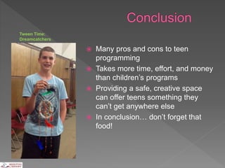  Many pros and cons to teen
programming
 Takes more time, effort, and money
than children’s programs
 Providing a safe, creative space
can offer teens something they
can’t get anywhere else
 In conclusion… don’t forget that
food!
Tween Time:
Dreamcatchers
 