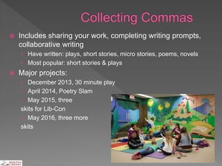  Includes sharing your work, completing writing prompts,
collaborative writing
› Have written: plays, short stories, micro stories, poems, novels
› Most popular: short stories & plays
 Major projects:
› December 2013, 30 minute play
› April 2014, Poetry Slam
› May 2015, three
skits for Lib-Con
› May 2016, three more
skits
 