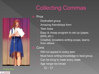  Pros
› Dedicated group
› Amazing friendships form
› Teen base
› Easy & cheap program to set up (paper,
pens, etc.)
› Creative, broadens writing scope, learns
from others
 Cons
› Will not appeal to every teen
› Must have writing knowledge to lead group
› Can be tiring to meet every week
› Age range too broad
 12 - 17Poetry Slam
 