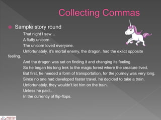  Sample story round
That night I saw…
A fluffy unicorn.
The unicorn loved everyone.
Unfortunately, it’s mortal enemy, the dragon, had the exact opposite
feeling.
And the dragon was set on finding it and changing its feeling.
So he began his long trek to the magic forest where the creature lived.
But first, he needed a form of transportation, for the journey was very long.
Since no one had developed faster travel, he decided to take a train.
Unfortunately, they wouldn’t let him on the train.
Unless he paid…
In the currency of flip-flops.
 