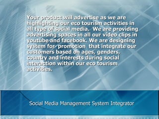 Social Media Management System Integrator Your product will advertise as we are highlighting our eco tourism activities in all type of social media.  We are providing advertising spaces in all our video clips in youtube and facebook. We are designing system for  promotion  that integrate our customers based on ages, genders, country and interests during social interaction within our eco tourism activities.  