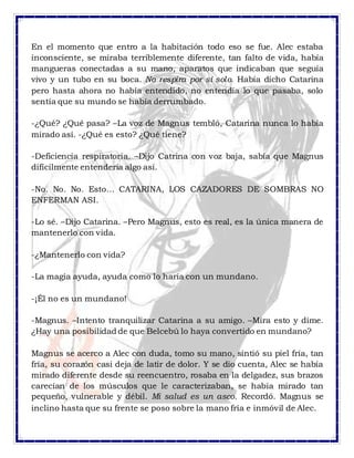 En el momento que entro a la habitación todo eso se fue. Alec estaba
inconsciente, se miraba terriblemente diferente, tan falto de vida, había
mangueras conectadas a su mano, aparatos que indicaban que seguía
vivo y un tubo en su boca. No respira por sí solo. Había dicho Catarina
pero hasta ahora no había entendido, no entendía lo que pasaba, solo
sentía que su mundo se había derrumbado.
-¿Qué? ¿Qué pasa? –La voz de Magnus tembló, Catarina nunca lo había
mirado así. -¿Qué es esto? ¿Qué tiene?
-Deficiencia respiratoria. –Dijo Catrina con voz baja, sabía que Magnus
difícilmente entendería algo así.
-No. No. No. Esto… CATARINA, LOS CAZADORES DE SOMBRAS NO
ENFERMAN ASI.
-Lo sé. –Dijo Catarina. –Pero Magnus, esto es real, es la única manera de
mantenerlo con vida.
-¿Mantenerlo con vida?
-La magia ayuda, ayuda como lo haría con un mundano.
-¡Él no es un mundano!
-Magnus. –Intento tranquilizar Catarina a su amigo. –Mira esto y dime.
¿Hay una posibilidad de que Belcebú lo haya convertido en mundano?
Magnus se acerco a Alec con duda, tomo su mano, sintió su piel fría, tan
fría, su corazón casi deja de latir de dolor. Y se dio cuenta, Alec se había
mirado diferente desde su reencuentro, rosaba en la delgadez, sus brazos
carecían de los músculos que le caracterizaban, se había mirado tan
pequeño, vulnerable y débil. Mi salud es un asco. Recordó. Magnus se
inclino hasta que su frente se poso sobre la mano fría e inmóvil de Alec.
 