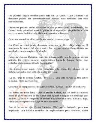 -No pueden seguir confrontando esto sin La Clave. –Dijo Catarina –El
demonio podría ser encontrado con mucha más facilidad con este
conocimiento.
-Nuestros padres están haciendo lo que pueden para encontrarlo, La
Cónsul le da prioridad, nuestro padre es el Inquisidor. –Dijo Isabelle. –No
veo cual sería la diferencia al estar enterados sobre Alec.
Catarina lo medito. –Eso puede ser verdad, sin embargo…
-La Clave se encarga del demonio, nosotros de Alec. –Dijo Magnus, él
mantenía la mano del chico entre las suyas, estaba concentrado en
ayudarlo con su magia. –Es simple.
-Magnus –Llamo Catarina pero fue interrumpida por la puerta siendo
abierta, los chicos miraron sorprendidos hacia la Señora Carter que
entraba silenciosamente a la habitación.
-No puede estar aquí. –Dijo Catarina, ella como los chicos en la
habitación sabia que solo ella podía ser vista.
-Lo sé. –Dijo la Señora Carter. –Yo solo… -Ella solo miraba a Alec sobre
la cama. –Solo quería verlo.
Catarina se compadeció. –Está mejorando. –Le dijo. –Es un chico fuerte.
-Sí. Usted no tiene idea. –Dijo la Señora Carter, ella se llevo las manos
hacia la parte trasera de su cuello para quitar el seguro del crucifijo que
llevaba. -¿Podría? –Pregunto la Señora haciendo una señal hacia su hijo.
–Solo quisiera ponerlo debajo de su almohada.
Pero él no es su hijo. Pensó Catarina. Ella quería decírselo, pero eso
implicaría una infinita cantidad de explicaciones poco creíbles, sintió
 