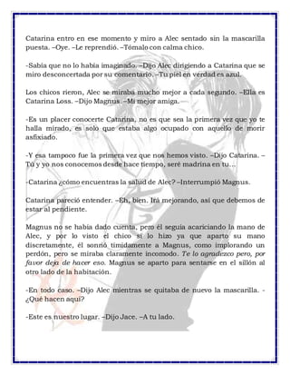 Catarina entro en ese momento y miro a Alec sentado sin la mascarilla
puesta. –Oye. –Le reprendió. –Tómalo con calma chico.
-Sabía que no lo había imaginado. –Dijo Alec dirigiendo a Catarina que se
miro desconcertada por su comentario. –Tu piel en verdad es azul.
Los chicos rieron, Alec se miraba mucho mejor a cada segundo. –Ella es
Catarina Loss. –Dijo Magnus. –Mi mejor amiga.
-Es un placer conocerte Catarina, no es que sea la primera vez que yo te
halla mirado, es solo que estaba algo ocupado con aquello de morir
asfixiado.
-Y esa tampoco fue la primera vez que nos hemos visto. –Dijo Catarina. –
Tú y yo nos conocemos desde hace tiempo, seré madrina en tu…
-Catarina ¿cómo encuentras la salud de Alec? –Interrumpió Magnus.
Catarina pareció entender. –Eh, bien. Irá mejorando, así que debemos de
estar al pendiente.
Magnus no se había dado cuenta, pero él seguía acariciando la mano de
Alec, y por lo visto el chico si lo hizo ya que aparto su mano
discretamente, él sonrió tímidamente a Magnus, como implorando un
perdón, pero se miraba claramente incomodo. Te lo agradezco pero, por
favor deja de hacer eso. Magnus se aparto para sentarse en el sillón al
otro lado de la habitación.
-En todo caso. –Dijo Alec mientras se quitaba de nuevo la mascarilla. -
¿Qué hacen aquí?
-Este es nuestro lugar. –Dijo Jace. –A tu lado.
 