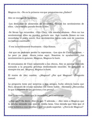 Magnus rio. –No es la primera vez que preguntas eso ¿Sabes?
Alec se encogió de hombros.
-Los demonios se alimentan de recuerdos. Toman los sentimientos de
ellos. –Jace estaba parado frente a Alec.
-Se llevan tus recuerdos. –Dijo Clary, ella sonaba ansiosa. –Pero no tus
sentimientos, ellos no pueden quitarte eso. Aun cuando Simon no nos
recordaba, él podía sentir. Sus sentimientos hacia cada uno de nosotros
no habían cambiado.
-Y era increíblemente frustrante. –Dijo Simon.
-Así que no podemos perder la esperanza. –Los ojos de Clary brillaban. –
Lo peor ya paso. Ahora estas aquí. Nosotros te ayudaremos, tus
sentimientos te guiaran. Magnus, Magnus lo hará.
El entusiasmo de Clary sorprendió a los chicos, Alec se miraba divertido
mirando a la pequeña pelirroja desbordando emoción. Se pregunto si
siempre era así. Magnus, Magnus lo hará.
El rostro de Alec cambio. -¿Magnus? ¿Por qué Magnus? –Pregunto
casual.
La pregunta tomo por sorpresa a sus amigos, hubo silencio hasta que
Nico, después de cruzar miradas con Gwen hablo. –Hermano ¿Recuerdas
lo que hablamos de las gaviotas y los peces?
Alec lo recordó, claro que lo recordaba, pero entonces…
-¡¿Soy gay?! Es decir, Alec es gay. Y además… -Alec miro a Magnus que
lo estaba mirando con ojos en media luna. Una mirada que hizo que el
color subiera a sus mejillas y que no pudo soportar. -¿Novio de Magnus?
 