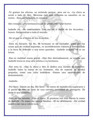 -Te gustan las alturas, no entiendo porque, pero así es. –La chica se
sentó a lado de Alec. Mientras este aun reflejaba su asombro en su
rostro. –Eres mi hermano, te conozco.
Alec resoplo. -¿Tu hermano es así de predecible? Qué horror.
Isabelle rio. –No exactamente. Una vez en el Salón de los Acuerdos…
bueno. Sorprendiste a todo el mundo.
-No sé que es el Salón de los Acuerdos.
-Está en Alicante. En fin, Mi hermano es un luchador, pelea por las
cosas que de verdad importan, es increíblemente valiente y determinado
a la hora de defender a sus seres queridos. –Isabelle suspiro. –él es un
héroe.
-Eso en realidad suena genial. –Dijo Alec distraídamente, se notaba que
Isabelle tenía en muy alta estima a su hermano.
-Ese eres tú. –Dijo la chica y Alec le dedico una mirada de asombro.
Isabelle tomo la mano de su hermano, ella de repente se miraba
pequeña, como una niña indefensa –Danos una oportunidad de
demostrártelo.
-Isabelle.
-Por favor. Danos un día. Por favor. –El rostro de Isabelle era suplicante y
el pecho de Alec se lleno de una extraña necesidad de protegerla. De
darle lo que quisiera.
-Esto es tan extraño. –Dijo el chico. El presiono con más fuerza la mano
de Isabelle –Tu mano me parece familiar. –El rio débilmente. –En verdad
ustedes me van a volver loco.
 