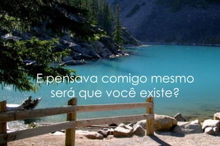 E pensava comigo mesmo será que você existe? 