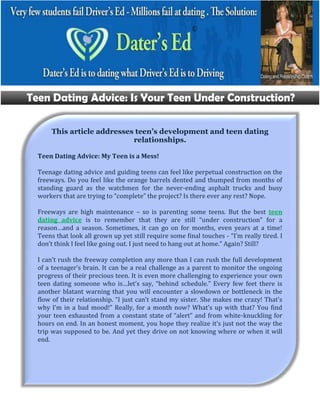 This article addresses teen’s development and teen dating
                           relationships.

Teen Dating Advice: My Teen is a Mess!

Teenage dating advice and guiding teens can feel like perpetual construction on the
freeways. Do you feel like the orange barrels dented and thumped from months of
standing guard as the watchmen for the never-ending asphalt trucks and busy
workers that are trying to “complete” the project? Is there ever any rest? Nope.

Freeways are high maintenance – so is parenting some teens. But the best teen
dating advice is to remember that they are still “under construction” for a
reason…and a season. Sometimes, it can go on for months, even years at a time!
Teens that look all grown up yet still require some final touches - “I’m really tired. I
don’t think I feel like going out. I just need to hang out at home.” Again? Still?

I can’t rush the freeway completion any more than I can rush the full development
of a teenager’s brain. It can be a real challenge as a parent to monitor the ongoing
progress of their precious teen. It is even more challenging to experience your own
teen dating someone who is…let’s say, “behind schedule.” Every few feet there is
another blatant warning that you will encounter a slowdown or bottleneck in the
flow of their relationship. “I just can’t stand my sister. She makes me crazy! That’s
why I’m in a bad mood!” Really, for a month now? What’s up with that? You find
your teen exhausted from a constant state of “alert” and from white-knuckling for
hours on end. In an honest moment, you hope they realize it’s just not the way the
trip was supposed to be. And yet they drive on not knowing where or when it will
end.
 