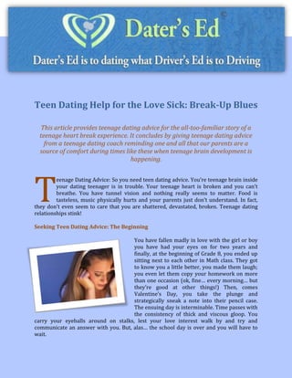 Teen Dating Help for the Love Sick: Break-Up Blues

  This article provides teenage dating advice for the all-too-familiar story of a
  teenage heart break experience. It concludes by giving teenage dating advice
    from a teenage dating coach reminding one and all that our parents are a
  source of comfort during times like these when teenage brain development is
                                   happening.




T
         eenage Dating Advice: So you need teen dating advice. You’re teenage brain inside
         your dating teenager is in trouble. Your teenage heart is broken and you can’t
         breathe. You have tunnel vision and nothing really seems to matter. Food is
         tasteless, music physically hurts and your parents just don’t understand. In fact,
they don’t even seem to care that you are shattered, devastated, broken. Teenage dating
relationships stink!

Seeking Teen Dating Advice: The Beginning

                                     You have fallen madly in love with the girl or boy
                                     you have had your eyes on for two years and
                                     finally, at the beginning of Grade 8, you ended up
                                     sitting next to each other in Math class. They got
                                     to know you a little better, you made them laugh;
                                     you even let them copy your homework on more
                                     than one occasion (ok, fine… every morning… but
                                     they’re good at other things!) Then, comes
                                     Valentine’s Day, you take the plunge and
                                     strategically sneak a note into their pencil case.
                                     The ensuing day is interminable. Time passes with
                                     the consistency of thick and viscous gloop. You
carry your eyeballs around on stalks, lest your love interest walk by and try and
communicate an answer with you. But, alas… the school day is over and you will have to
wait.
 