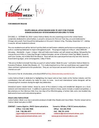 FOR IMMEDIATE RELEASE
FOURTH ANNUAL LATINO FASHION WEEK TO HOST STAR-STUDDED
FASHION SHOW & SELF-ESTEEM WORKSHOP DEDICATED TO TEENS
CHICAGO, IL --OCTOBER 29, 2010—Latino Fashion Week, the only week-long event in the United States
completely dedicated to Latino fashion, is proud to announce its first ever Teen Day, an event dedicated to
Chicago-area youth. Teen Day will be taking place on this year’s Veteran’s Day, Thursday, November 11th
, making
it easy for all local students to attend.
The star-studded event will be held at Ford City Mall and will feature celebrity performances and appearances, as
well as a workshop dedicated to inspire Chicagoland youth. The program begins at 3:00 p.m. when AWSUM
(Amazing – Wonderful – Super – Unique – Me) will hold a teen fashion and self-esteem workshop, followed by the
runway show at 4:30 p.m. featuring Chicago’s Jaslene Gonzalez, winner of America’s Next Top Model, Season 8,
and Cesar Corales, star of Billy Elliot the Musical. There will also be a special performance by two-time Grammy
Award winning singer, actor and songwriter, Colby O’Donis.
“We are so thrilled to include Teen Day as a part of Latino Fashion Week this year,” said Latino Fashion Week Co-
Executive Producer, Arabel Alva Rosales, J.D. “It is really important to us that our youth knows we support their
ideas and their involvement in this production. They are our future and we want to fuel their confidence and
interests as such.”
The event is free for all attendees, who should RSVP at http://latinoteenday.eventbrite.com
Latino Fashion Week is dedicated to highlighting the impact Latinos have made on the fashion industry and the
contributions that will certainly be made for years to come. Local and international Latino designers will be
showcasing their creations during the eight-day celebration.
Scheduled events include fashion shows by some of the industry’s rising and established designers on a local,
national and international level. In addition to glamorous fashion shows, events include a student competition, a
documentary on the infamous Celia Cruz, two days of fun-filled shopping, a Fashion Gala and a star studded day
dedicated to teens and motivational speakers.
About Latino Fashion Week
Latino Fashion Week is run by co-executive producers Arabel Alva Rosales and Cesar Rolon. The first annual Latino
Fashion Week took place in 2007.
CONTACT: Joanna Aguirre, PACO Communications Veronica Villalon, PACO Communications
Office: 312.226.7830 Office: 312.226.7830
Cell: 708.296.4377 Cell: 708.721.1493
jaguirre@pacocommunications.com vvillalon@pacocommunications.com
www.pacocommunications.com www.pacocommunications.com
###
 