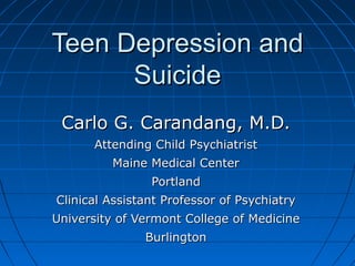 Teen Depression andTeen Depression and
SuicideSuicide
Carlo G. Carandang, M.D.Carlo G. Carandang, M.D.
Attending Child PsychiatristAttending Child Psychiatrist
Maine Medical CenterMaine Medical Center
PortlandPortland
Clinical Assistant Professor of PsychiatryClinical Assistant Professor of Psychiatry
University of Vermont College of MedicineUniversity of Vermont College of Medicine
BurlingtonBurlington
 