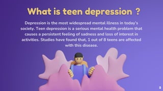 What is teen depression ?
Depression is the most widespread mental illness in today’s
society. Teen depression is a serious mental health problem that
causes a persistent feeling of sadness and loss of interest in
activities. Studies have found that, 1 out of 8 teens are affected
with this disease.
2
 