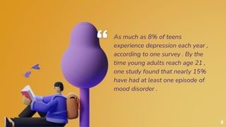 “ As much as 8% of teens
experience depression each year ,
according to one survey . By the
time young adults reach age 21 ,
one study found that nearly 15%
have had at least one episode of
mood disorder .
3
 