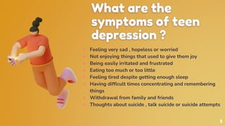 ● Feeling very sad , hopeless or worried
● Not enjoying things that used to give them joy
● Being easily irritated and frustrated
● Eating too much or too little
● Feeling tired despite getting enough sleep
● Having difficult times concentrating and remembering
things
● Withdrawal from family and friends
● Thoughts about suicide , talk suicide or suicide attempts
What are the
symptoms of teen
depression ?
5
 