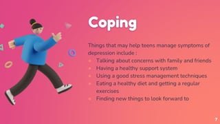 Coping
Things that may help teens manage symptoms of
depression include :
● Talking about concerns with family and friends
● Having a healthy support system
● Using a good stress management techniques
● Eating a healthy diet and getting a regular
exercises
● Finding new things to look forward to
7
 