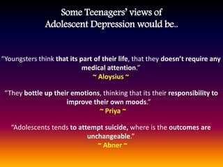 “Youngsters think that its part of their life, that they doesn’t require any
medical attention.”
~ Aloysius ~
“They bottle up their emotions, thinking that its their responsibility to
improve their own moods.”
~ Priya ~
“Adolescents tends to attempt suicide, where is the outcomes are
unchangeable.”
~ Abner ~
Some Teenagers’ views of
Adolescent Depression would be..
 