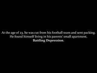 At the age of 23, he was cut from his football team and sent packing.
He found himself living in his parents' small apartment,
Battling Depression.
 