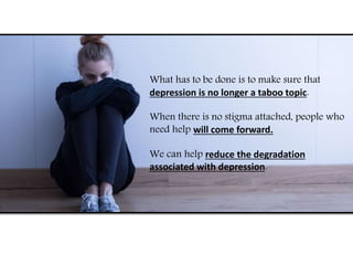 What has to be done is to make sure that
depression is no longer a taboo topic.
When there is no stigma attached, people who
need help will come forward.
We can help reduce the degradation
associated with depression.
 