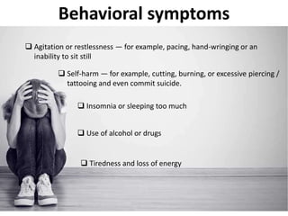 Behavioral symptoms
 Agitation or restlessness — for example, pacing, hand-wringing or an
inability to sit still
 Self-harm — for example, cutting, burning, or excessive piercing /
tattooing and even commit suicide.
 Insomnia or sleeping too much
 Use of alcohol or drugs
 Tiredness and loss of energy
 