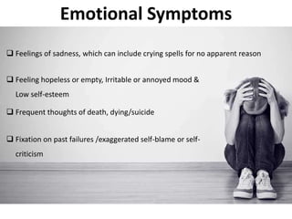 Emotional Symptoms
 Feelings of sadness, which can include crying spells for no apparent reason
 Feeling hopeless or empty, Irritable or annoyed mood &
Low self-esteem
 Frequent thoughts of death, dying/suicide
 Fixation on past failures /exaggerated self-blame or self-
criticism
 