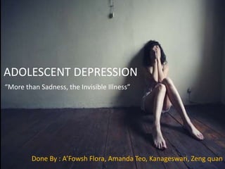 ADOLESCENT DEPRESSION
Done By : A’Fowsh Flora, Amanda Teo, Kanageswari, Zeng quan
“More than Sadness, the Invisible Illness”
 