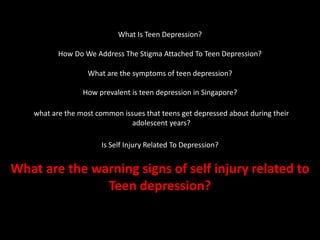What Is Teen Depression?
How Do We Address The Stigma Attached To Teen Depression?
What are the symptoms of teen depression?
How prevalent is teen depression in Singapore?
what are the most common issues that teens get depressed about during their
adolescent years?
Is Self Injury Related To Depression?
What are the warning signs of self injury related to
Teen depression?
 