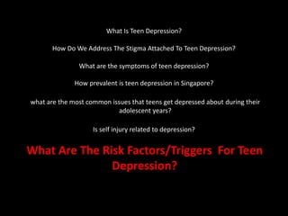 What Is Teen Depression?
How Do We Address The Stigma Attached To Teen Depression?
What are the symptoms of teen depression?
How prevalent is teen depression in Singapore?
what are the most common issues that teens get depressed about during their
adolescent years?
Is self injury related to depression?
What Are The Risk Factors/Triggers For Teen
Depression?
 