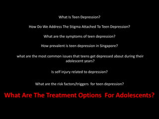 What Is Teen Depression?
How Do We Address The Stigma Attached To Teen Depression?
What are the symptoms of teen depression?
How prevalent is teen depression in Singapore?
what are the most common issues that teens get depressed about during their
adolescent years?
Is self injury related to depression?
What are the risk factors/triggers for teen depression?
What Are The Treatment Options For Adolescents?
 