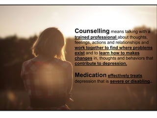 Counselling means talking with a
trained professional about thoughts,
feelings, actions and relationships and
work together to find where problems
exist and to learn how to makes
changes in, thoughts and behaviors that
contribute to depression.
Medication effectively treats
depression that is severe or disabling..
 