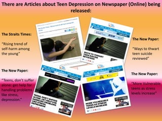 There are Articles about Teen Depression on Newspaper (Online) being
released:
The Straits Times:
“Rising trend of
self-harm among
the young”
The New Paper:
“Teens, don’t suffer
alone: get help for
handling problems
like stress,
depression.”
The New Paper:
“Ways to thwart
teen suicide
reviewed”
The New Paper:
“More Vulnerable
teens as stress
levels increase”
 