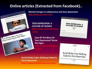 Online articles (Extracted from Facebook)..
Mental changes in adolescence and teen depression
http://blog.questia.com/
TEEN DEPRESSION: A
CULTURE OF SILENCE
http://www.chimeforchang
e.org/
Case Of The Blues Or
Teen Depression? Know
The Signs
http://www.huffingtonp
ost.ca/
Social Media Cyber Bullying Linked to
Teen Depression
http://www.scientificamerican.com/
 