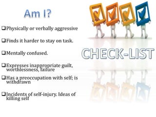 Physically or verbally aggressive
Finds it harder to stay on task.
Mentally confused.
Expresses inappropriate guilt,
worthlessness, failure
Has a preoccupation with self; is
withdrawn
Incidents of self-injury. Ideas of
killing self
 