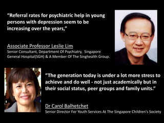 “Referral rates for psychiatric help in young
persons with depression seem to be
increasing over the years,”
Associate Professor Leslie Lim
Senior Consultant, Department Of Psychiatry, Singapore
General Hospital(SGH) & A Member Of The Singhealth Group.
“The generation today is under a lot more stress to
achieve and do well - not just academically but in
their social status, peer groups and family units.”
Dr Carol Balhetchet
Senior Director For Youth Services At The Singapore Children's Society
 