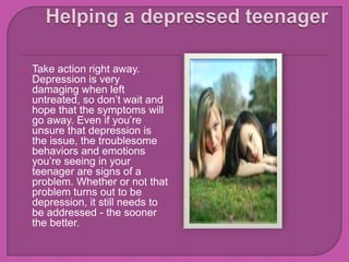 Helping a depressed teenager Take action right away. Depression is very damaging when left untreated, so don’t wait and hope that the symptoms will go away. Even if you’re unsure that depression is the issue, the troublesome behaviors and emotions you’re seeing in your teenager are signs of a problem. Whether or not that problem turns out to be depression, it still needs to be addressed - the sooner the better.