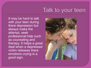 Talk to your teenIt may be hard to talk with your teen during there depression but always make the attempt, seek professional help such as counseling and therapy. It helps a great deal when a depressed victim releases there emotions crying is a good sign.