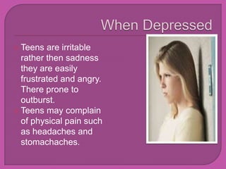 When DepressedTeens are irritable rather then sadness they are easily frustrated and angry. There prone to outburst.Teens may complain of physical pain such as headaches and stomachaches.