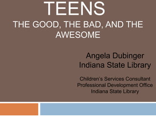 TEENS
THE GOOD, THE BAD, AND THE
AWESOME
Angela Dubinger
Indiana State Library
Children’s Services Consultant
Professional Development Office
Indiana State Library
 