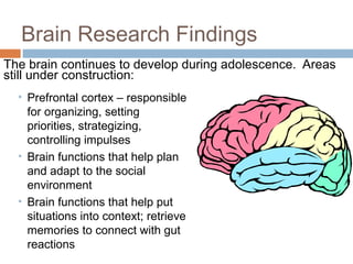 Brain Research Findings
The brain continues to develop during adolescence. Areas
still under construction:
• Prefrontal cortex – responsible
for organizing, setting
priorities, strategizing,
controlling impulses
• Brain functions that help plan
and adapt to the social
environment
• Brain functions that help put
situations into context; retrieve
memories to connect with gut
reactions
 