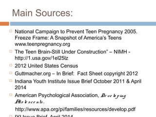 Main Sources:
 National Campaign to Prevent Teen Pregnancy 2005.
Freeze Frame: A Snapshot of America’s Teens
www.teenpregnancy.org
 The Teen Brain-Still Under Construction” – NIMH -
http://1.usa.gov/1el25lz
 2012 United States Census
 Guttmacher.org – In Brief: Fact Sheet copyright 2012
 Indiana Youth Institute Issue Brief October 2011 & April
2014
 American Psychological Association, De ve lo ping
Ado le sce nts .
http://www.apa.org/pi/families/resources/develop.pdf
 