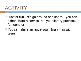 ACTIVITY
 Just for fun, let’s go around and share…you can
either share a service that your library provides
for teens or…
 You can share an issue your library has with
teens
 