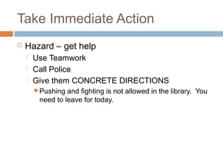 Take Immediate Action
 Hazard – get help
 Use Teamwork
 Call Police
 Give them CONCRETE DIRECTIONS
 Pushing and fighting is not allowed in the library. You
need to leave for today.
 