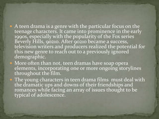  A teen drama is a genre with the particular focus on the
teenage characters. It came into prominence in the early
1990s, especially with the popularity of the Fox series
Beverly Hills, 90210. After 90210 became a success,
television writers and producers realized the potential for
this new genre to reach out to a previously ignored
demographic.
 More often than not, teen dramas have soap opera
elements, incorporating one or more ongoing storylines
throughout the film.
 The young characters in teen drama films must deal with
the dramatic ups and downs of their friendships and
romances while facing an array of issues thought to be
typical of adolescence.
 