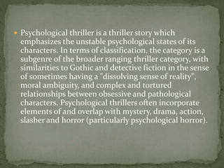  Psychological thriller is a thriller story which
emphasizes the unstable psychological states of its
characters. In terms of classification, the category is a
subgenre of the broader ranging thriller category, with
similarities to Gothic and detective fiction in the sense
of sometimes having a "dissolving sense of reality",
moral ambiguity, and complex and tortured
relationships between obsessive and pathological
characters. Psychological thrillers often incorporate
elements of and overlap with mystery, drama, action,
slasher and horror (particularly psychological horror).
 