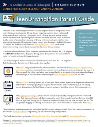 TeenDrivingPlan Parent Guide
Disclaimer: The content presented in TeenDrivingPlan Parent Guide is adapted from the web-based version of the TeenDrivingPlan, which is not yet publicly available. This guide is not
intended to replace formal instruction by a qualified driver instructor. TeenDrivingPlan Parent Guide (2015). Center for Injury Research and Prevention, Research Institute at The
Children’s Hospital of Philadelphia.
Welcome to the TeenDrivingPlan Parent Guide and congratulations on being serious about
supervising your teen’s practice driving. You are preparing your teen for an exciting and
dangerous milestone – driving. High quality practice driving is critical because a major
reason why teens crash is their inexperience behind-the-wheel. Research shows that drivers
need a variety of practice in a wide range of driving environments to prevent them from
committing dangerous driving errors. However, many teens do not get this kind of practice.
To address this problem we developed the TeenDrivingPlan (TDP), a web-based
intervention to help parents effectively supervise their teens’ driving practice.
A randomized-controlled trial found that teens with families that followed the TDP program
were 65% less likely to make dangerous driving errors. These families also increased their
variety of practice to boost driving performance.
The TeenDrivingPlan Parent Guide includes information and tools from the TDP program to
help families make the most out of their practice time together:
1. Welcome and Introduction
2. Driving Environments
3. Tip Sheet: Make the Most
of the Learner Permit
4. Tip Sheet: The Intermediate
Period
5. Videos
GOALS
LOG
VIDEOS
The videos help parents learn to be better supervisors. Parents learn about creating the right learning
environment, specific practice activities, common errors, and signs teens are starting to get the hang of it.
(You can watch the videos even before your teenager has his or her permit.) Access the videos by clicking
on their images in this document or by visiting the TeenDrivingPlan Channel on YouTube.
The Goal Guide will help remind you of your goals for each drive. A portion of the practice drives should
be focused on learning a specific goal or goals. We recommend no more than three goals per driving
session. You can print the Goal Guide to keep in your car or download it to an electronic device here.
The Logging and Rating Tool helps families track their practice by driving environments and record
where their teens need more work. Experts agree that novice drivers need somewhere between 65 to 120
hours of supervised driving practice, but there is more to learning than just how much you practice. You
can print the Logging and Rating Tool to keep in your car or download it to an electronic device here.
We recommend providing constructive and realistic feedback to your teenager for each drive. Since these conversations can
be sensitive, watch these videos for parenting tips on communicating with your teen.
This Guide also includes tip sheets for Making the Most of the Learner Period and The Intermediate Period.
 