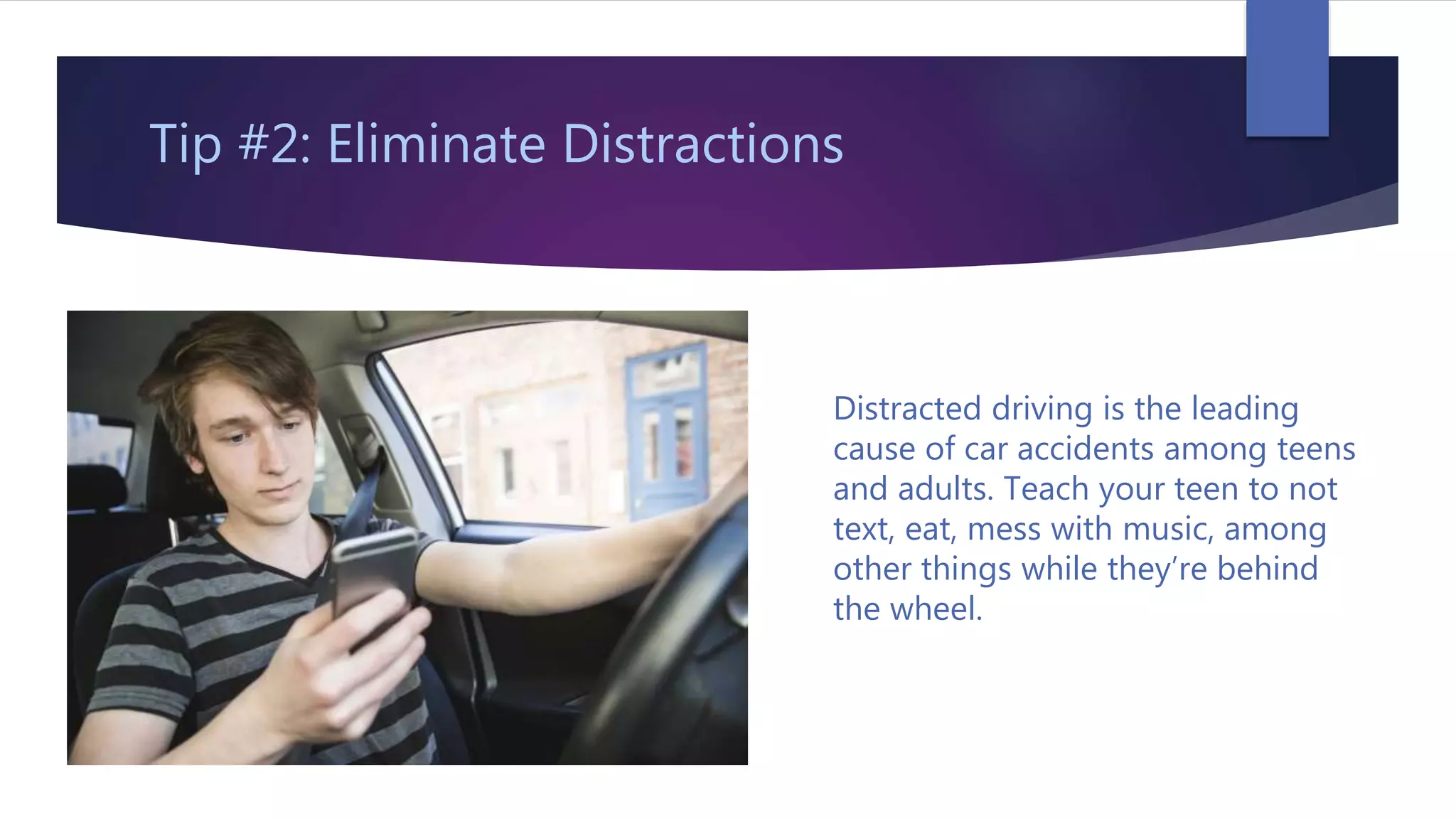 Tip #2: Eliminate Distractions
Distracted driving is the leading
cause of car accidents among teens
and adults. Teach your teen to not
text, eat, mess with music, among
other things while they’re behind
the wheel.