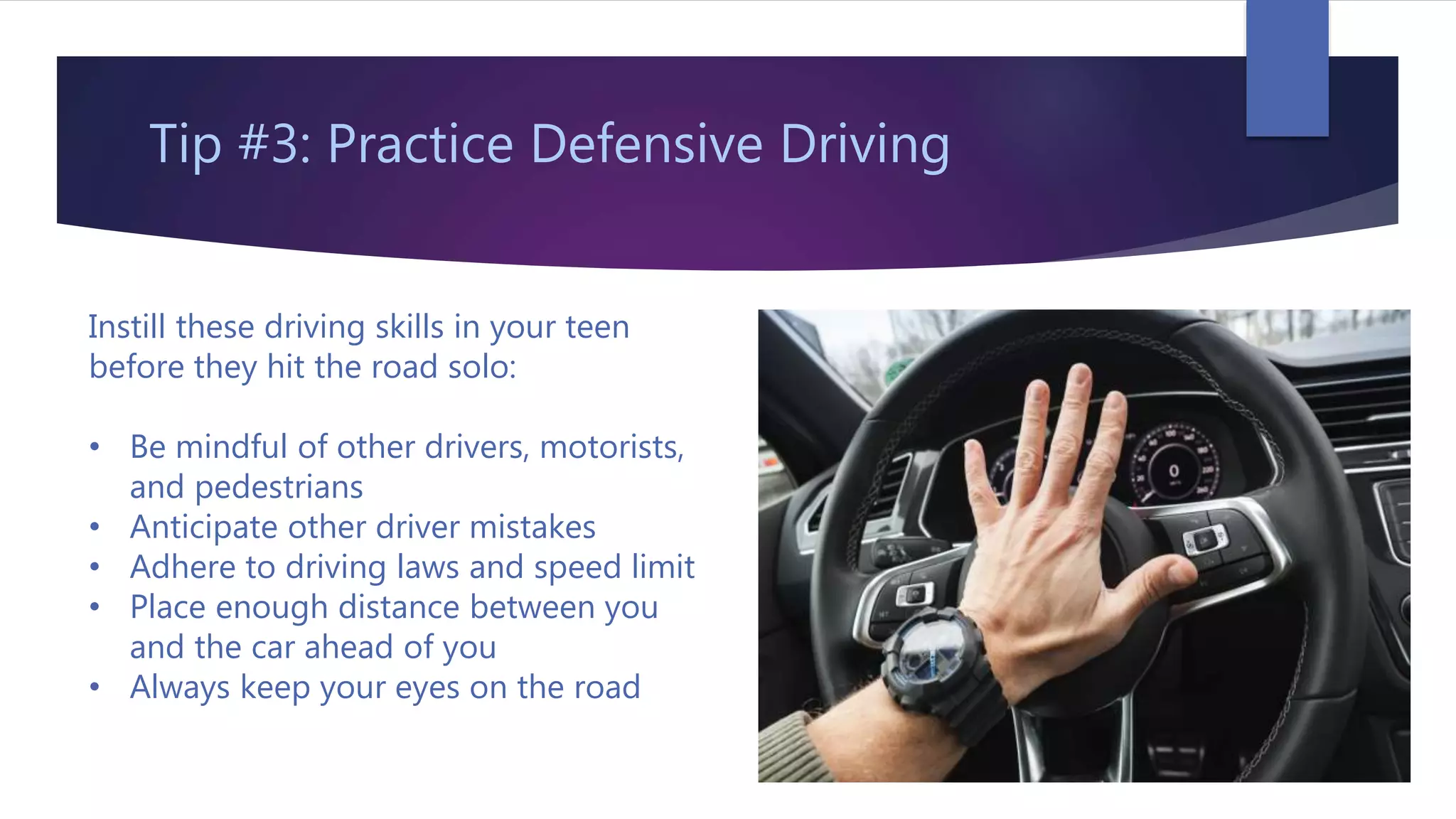 Tip #3: Practice Defensive Driving
Instill these driving skills in your teen
before they hit the road solo:
• Be mindful of other drivers, motorists,
and pedestrians
• Anticipate other driver mistakes
• Adhere to driving laws and speed limit
• Place enough distance between you
and the car ahead of you
• Always keep your eyes on the road