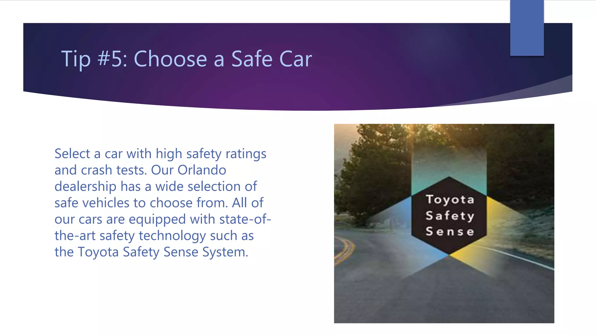 Tip #5: Choose a Safe Car
Select a car with high safety ratings
and crash tests. Our Orlando
dealership has a wide selection of
safe vehicles to choose from. All of
our cars are equipped with state-of-
the-art safety technology such as
the Toyota Safety Sense System.