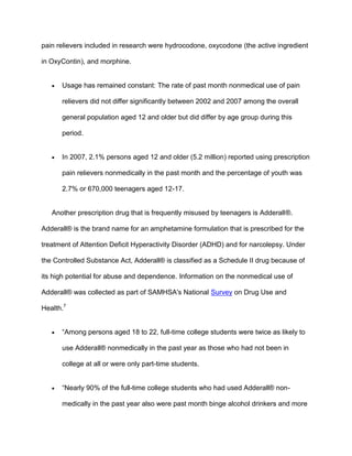 pain relievers included in research were hydrocodone, oxycodone (the active ingredient
in OxyContin), and morphine.
 Usage has remained constant: The rate of past month nonmedical use of pain
relievers did not differ significantly between 2002 and 2007 among the overall
general population aged 12 and older but did differ by age group during this
period.
 In 2007, 2.1% persons aged 12 and older (5.2 million) reported using prescription
pain relievers nonmedically in the past month and the percentage of youth was
2.7% or 670,000 teenagers aged 12-17.
Another prescription drug that is frequently misused by teenagers is Adderall®.
Adderall® is the brand name for an amphetamine formulation that is prescribed for the
treatment of Attention Deficit Hyperactivity Disorder (ADHD) and for narcolepsy. Under
the Controlled Substance Act, Adderall® is classified as a Schedule II drug because of
its high potential for abuse and dependence. Information on the nonmedical use of
Adderall® was collected as part of SAMHSA's National Survey on Drug Use and
Health.7
 “Among persons aged 18 to 22, full-time college students were twice as likely to
use Adderall® nonmedically in the past year as those who had not been in
college at all or were only part-time students.
 “Nearly 90% of the full-time college students who had used Adderall® non-
medically in the past year also were past month binge alcohol drinkers and more
 