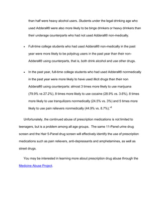 than half were heavy alcohol users. Students under the legal drinking age who
used Adderall® were also more likely to be binge drinkers or heavy drinkers than
their underage counterparts who had not used Adderall® non-medically.
 Full-time college students who had used Adderall® non-medically in the past
year were more likely to be polydrug users in the past year than their non-
Adderall® using counterparts, that is, both drink alcohol and use other drugs.
 In the past year, full-time college students who had used Adderall® nonmedically
in the past year were more likely to have used illicit drugs than their non
Adderall® using counterparts: almost 3 times more likely to use marijuana
(79.9% vs 27.2%), 8 times more likely to use cocaine (28.9% vs. 3.6%), 8 times
more likely to use tranquilizers nonmedically (24.5% vs. 3%) and 5 times more
likely to use pain relievers nonmedically (44.9% vs. 8.7%).”8
Unfortunately, the continued abuse of prescription medications is not limited to
teenagers, but is a problem among all age groups. The same 11-Panel urine drug
screen and the Hair 5-Panel drug screen will effectively identify the use of prescription
medications such as pain relievers, anti-depressants and amphetamines, as well as
street drugs.
You may be interested in learning more about prescription drug abuse through the
Medicine Abuse Project.
 