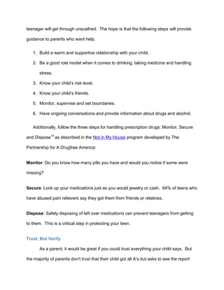 teenager will get through unscathed. The hope is that the following steps will provide
guidance to parents who want help.
1. Build a warm and supportive relationship with your child.
2. Be a good role model when it comes to drinking, taking medicine and handling
stress.
3. Know your child’s risk level.
4. Know your child’s friends.
5. Monitor, supervise and set boundaries.
6. Have ongoing conversations and provide information about drugs and alcohol.
Additionally, follow the three steps for handling prescription drugs: Monitor, Secure
and Dispose10
as described in the Not in My House program developed by The
Partnership for A Drugfree America:
Monitor: Do you know how many pills you have and would you notice if some were
missing?
Secure: Lock up your medications just as you would jewelry or cash. 64% of teens who
have abused pain relievers say they got them from friends or relatives.
Dispose: Safely disposing of left over medications can prevent teenagers from getting
to them. This is a critical step in protecting your teen.
Trust, But Verify
As a parent, it would be great if you could trust everything your child says. But
the majority of parents don’t trust that their child got all A’s but asks to see the report
 